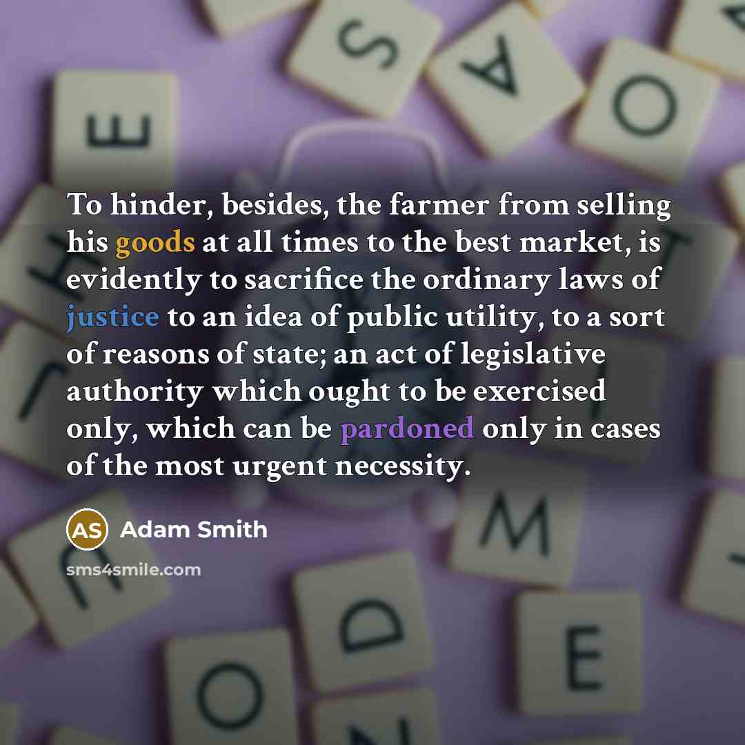 “To hinder, besides, the farmer from selling his goods at all times to the best market, is evidently to sacrifice the ordinary laws of justice to an idea of public utility, to a sort of reasons of state; an act of legislative authority which ought to be exercised only, which can be pardoned only in…” quote by Adam Smith