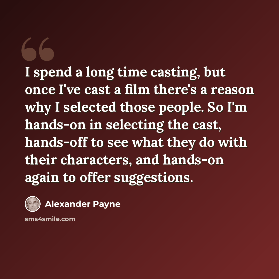 “I spend a long time casting, but once I've cast a film there's a reason why I selected those people. So I'm hands-on in selecting the cast, hands-off to see what they do with their characters, and hands-on again to offer suggestions.” quote by Alexander Payne
