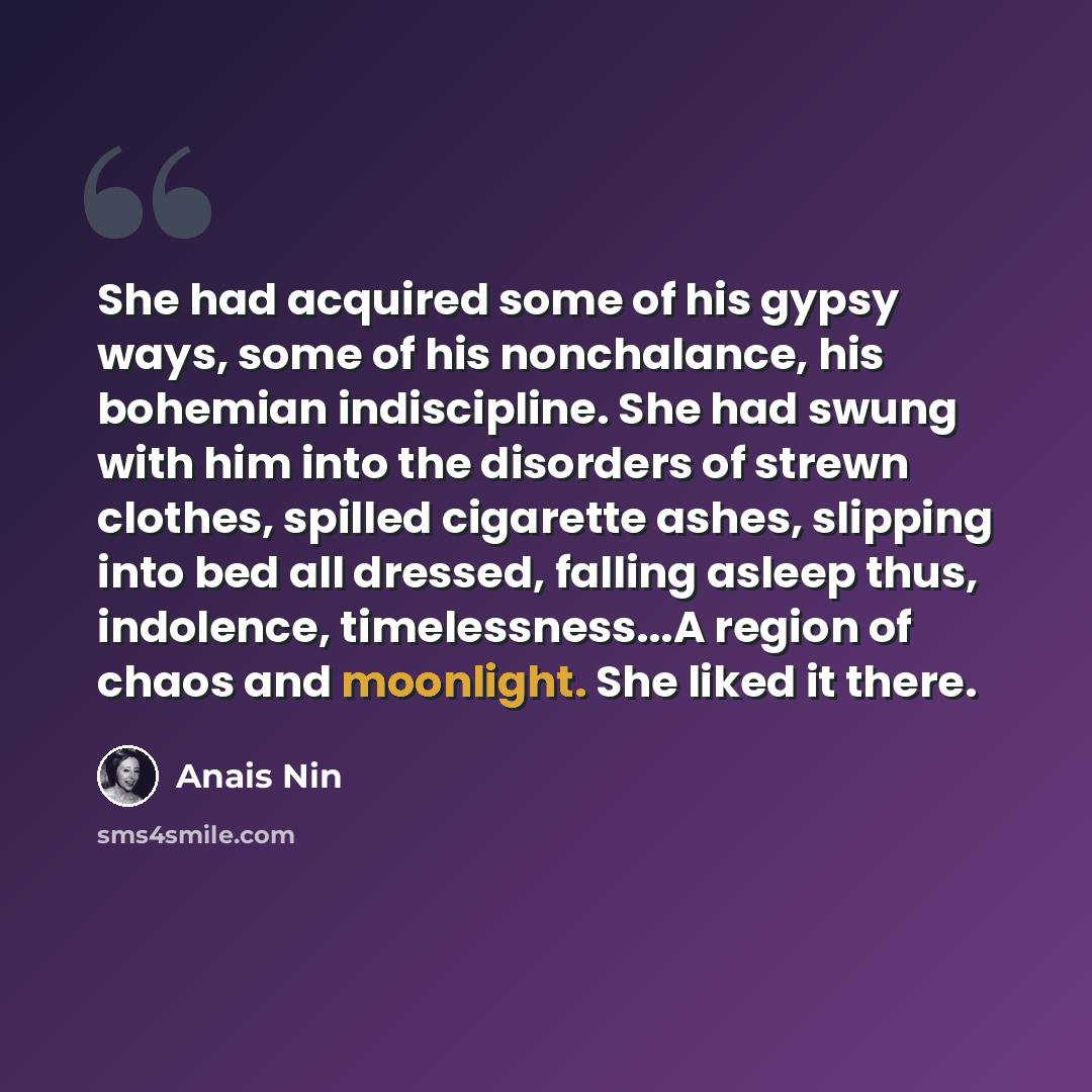 “She had acquired some of his gypsy ways, some of his nonchalance, his bohemian indiscipline. She had swung with him into the disorders of strewn clothes, spilled cigarette ashes, slipping into bed all dressed, falling asleep thus, indolence, timelessness...A region of chaos and moonlight. She…” quote by Anais Nin