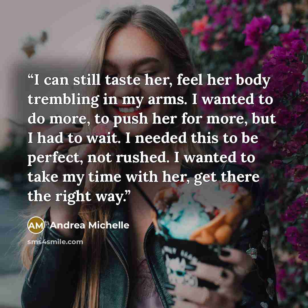 “I can still taste her, feel her body trembling in my arms. I wanted to do more, to push her for more, but I had to wait. I needed this to be perfect, not rushed. I wanted to take my time with her, get there the right way.” quote by Andrea Michelle