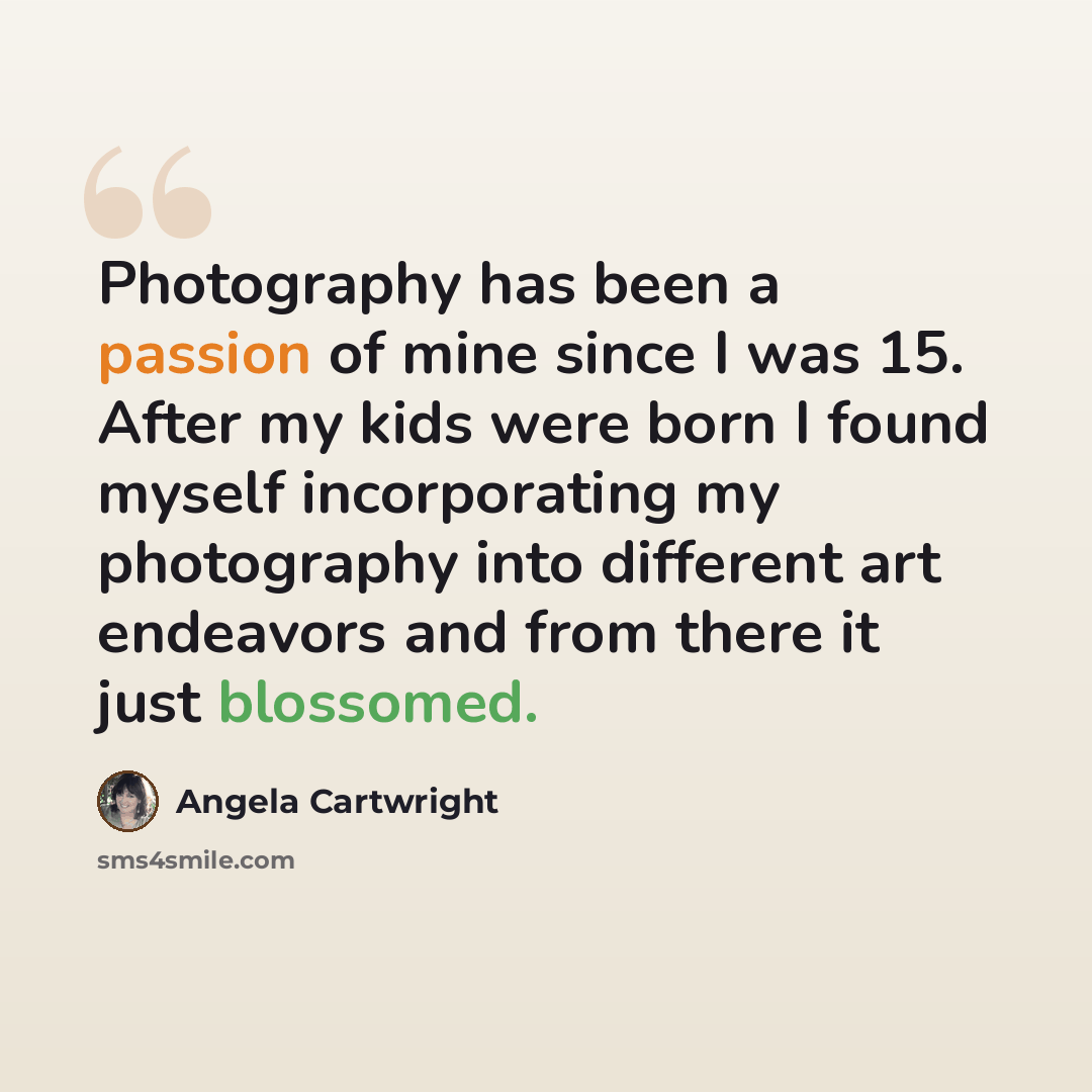 “Photography has been a passion of mine since I was 15. After my kids were born I found myself incorporating my photography into different art endeavors and from there it just blossomed.” quote by Angela Cartwright