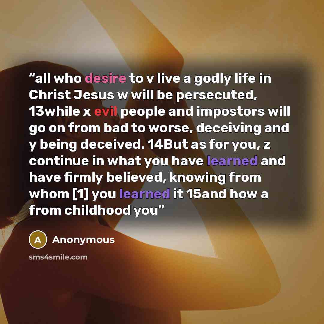 “all who desire to v live a godly life in Christ Jesus w will be persecuted, 13while x evil people and impostors will go on from bad to worse, deceiving and y being deceived. 14But as for you, z continue in what you have learned and have firmly believed, knowing from whom [1] you learned it 15and…” quote by Anonymous