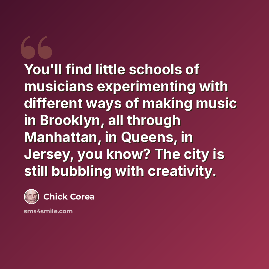 “You'll find little schools of musicians experimenting with different ways of making music in Brooklyn, all through Manhattan, in Queens, in Jersey, you know? The city is still bubbling with creativity.” quote by Chick Corea
