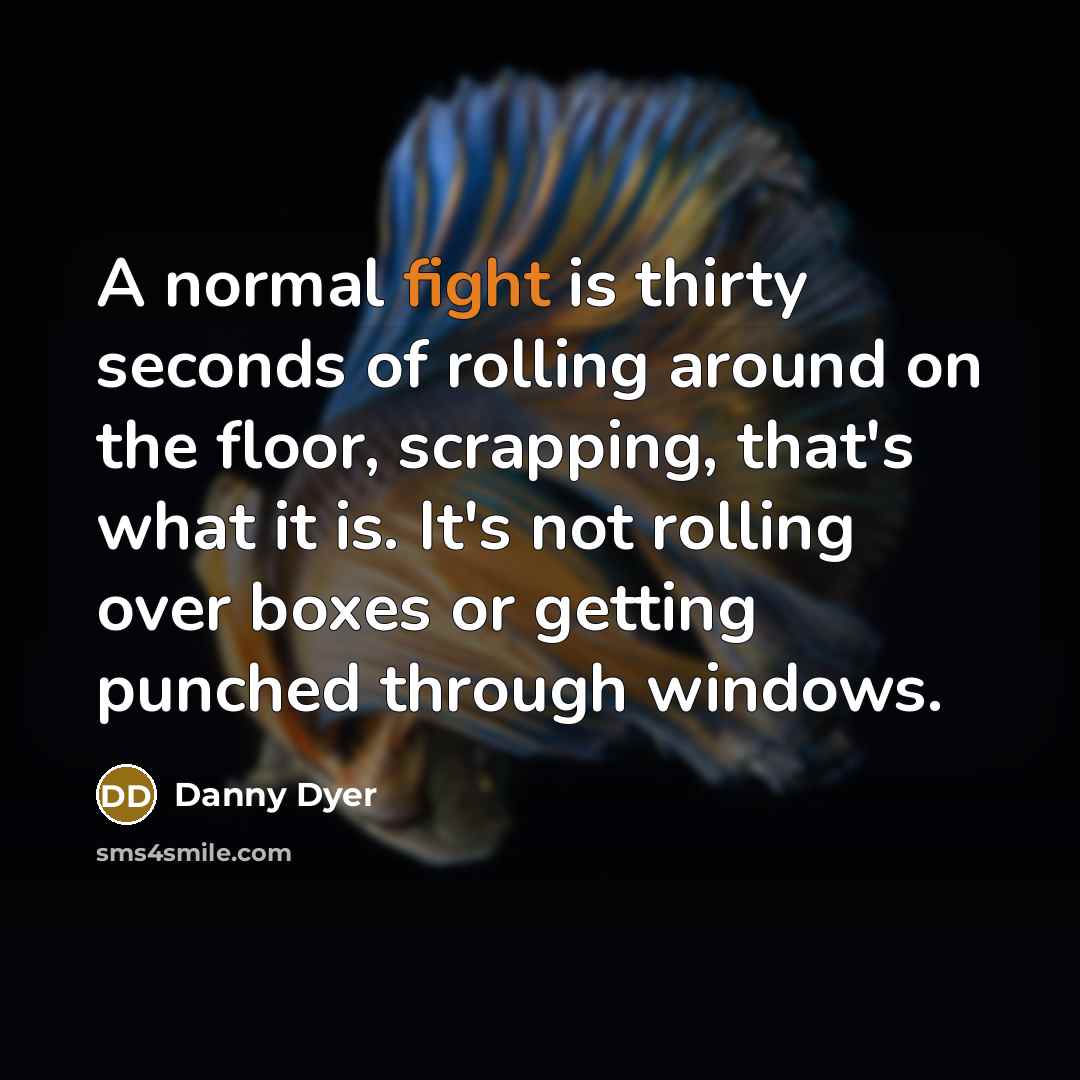 “A normal fight is thirty seconds of rolling around on the floor, scrapping, that's what it is. It's not rolling over boxes or getting punched through windows.” quote by Danny Dyer