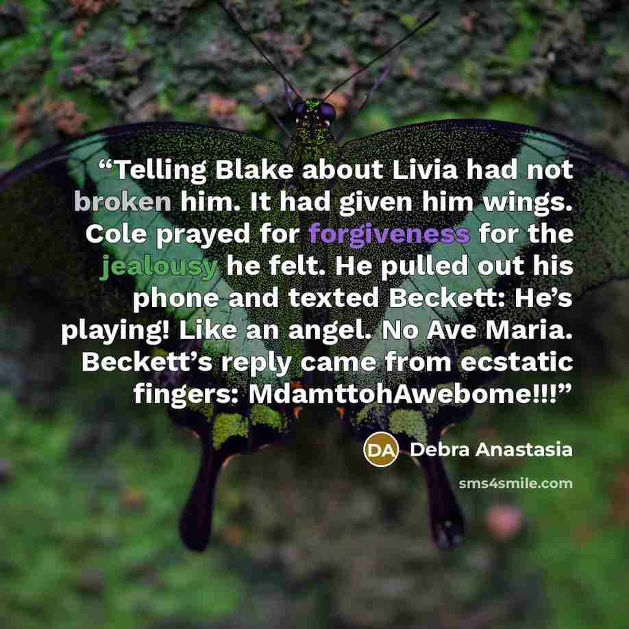 “Telling Blake about Livia had not broken him. It had given him wings. Cole prayed for forgiveness for the jealousy he felt. He pulled out his phone and texted Beckett: He’s playing! Like an angel. No Ave Maria. Beckett’s reply came from ecstatic fingers: MdamttohAwebome!!!” quote by Debra Anastasia