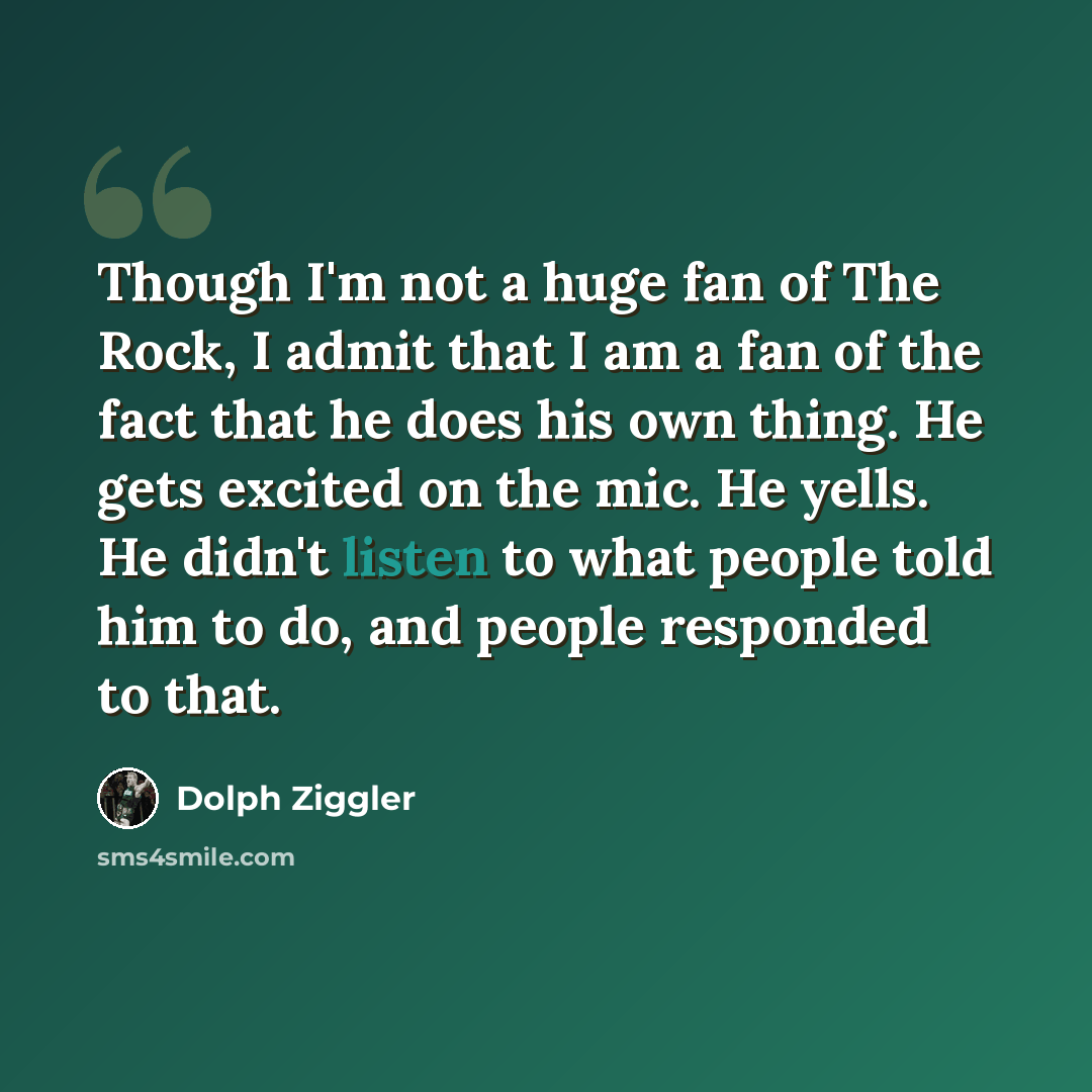 “Though I'm not a huge fan of The Rock, I admit that I am a fan of the fact that he does his own thing. He gets excited on the mic. He yells. He didn't listen to what people told him to do, and people responded to that.” quote by Dolph Ziggler