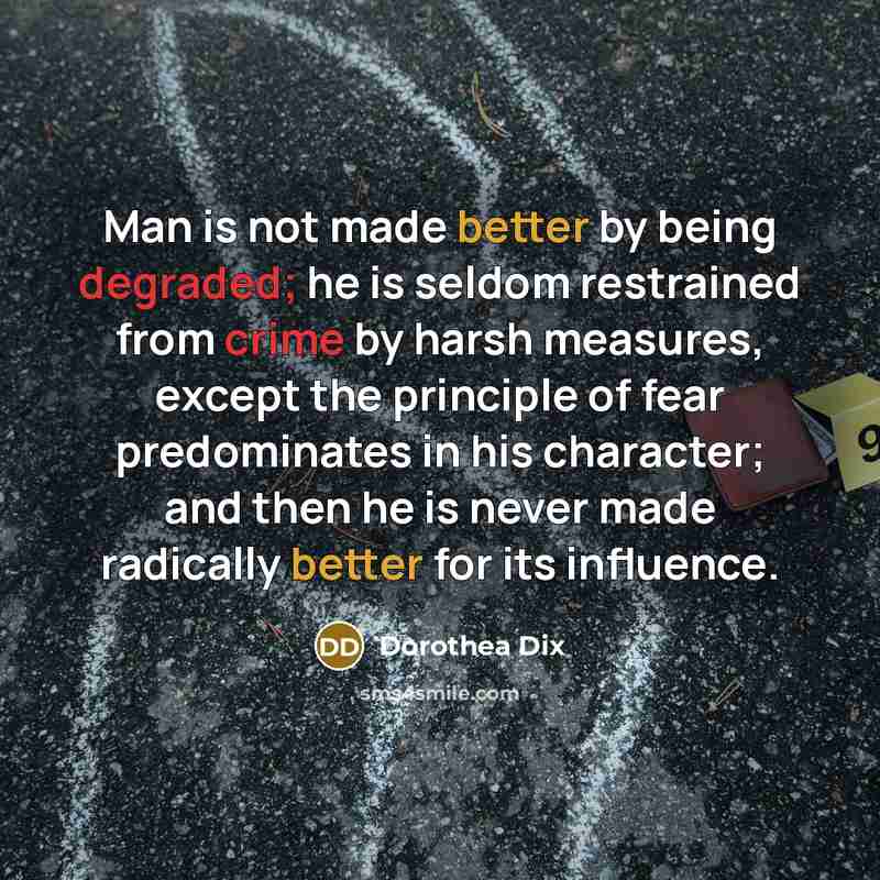 “Man is not made better by being degraded; he is seldom restrained from crime by harsh measures, except the principle of fear predominates in his character; and then he is never made radically better for its influence.” quote by Dorothea Dix
