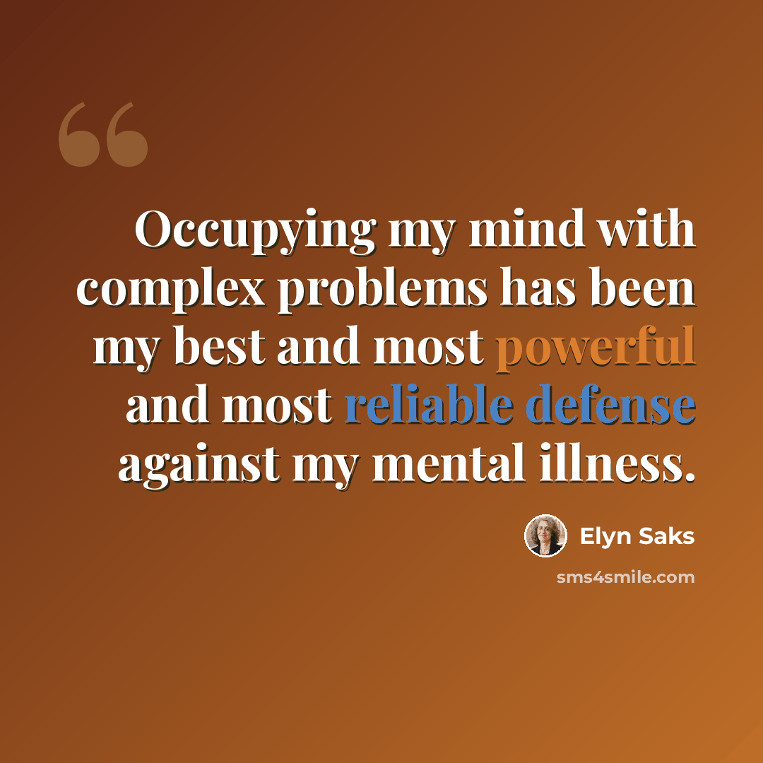 “Occupying my mind with complex problems has been my best and most powerful and most reliable defense against my mental illness.” quote by Elyn Saks