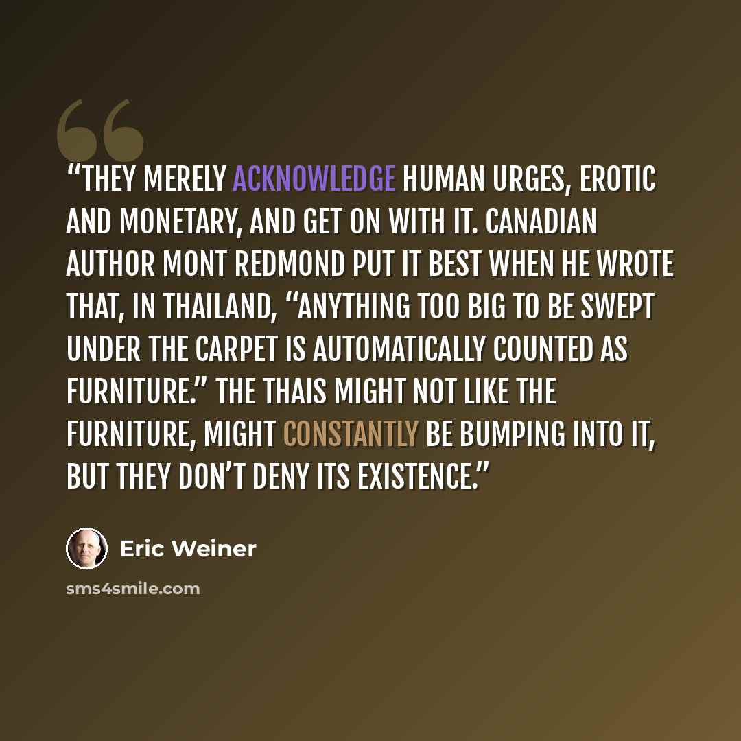 “They merely acknowledge human urges, erotic and monetary, and get on with it. Canadian author Mont Redmond put it best when he wrote that, in Thailand, “Anything too big to be swept under the carpet is automatically counted as furniture.” The Thais might not like the furniture, might constantly be…” quote by Eric Weiner