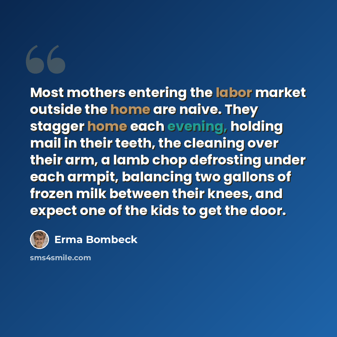“Most mothers entering the labor market outside the home are naive. They stagger home each evening, holding mail in their teeth, the cleaning over their arm, a lamb chop defrosting under each armpit, balancing two gallons of frozen milk between their knees, and expect one of the kids to get the door.” quote by Erma Bombeck