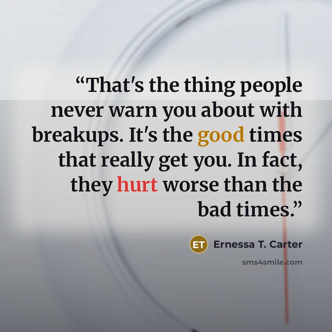 “That's the thing people never warn you about with breakups. It's the good times that really get you. In fact, they hurt worse than the bad times.” quote by Ernessa T. Carter