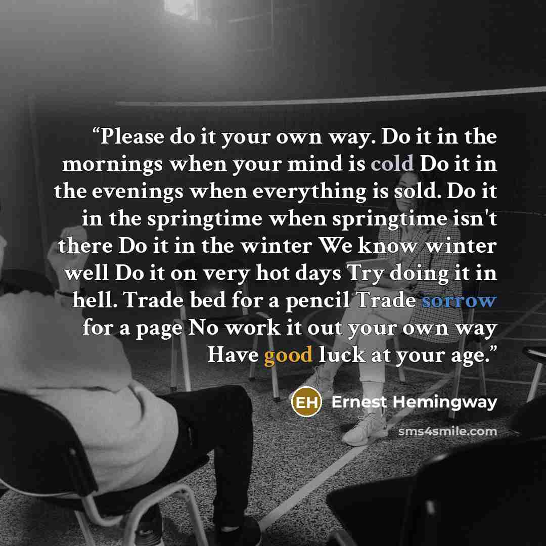 “Please do it your own way. Do it in the mornings when your mind is cold Do it in the evenings when everything is sold. Do it in the springtime when springtime isn't there Do it in the winter We know winter well Do it on very hot days Try doing it in hell. Trade bed for a pencil Trade sorrow for a…” quote by Ernest Hemingway