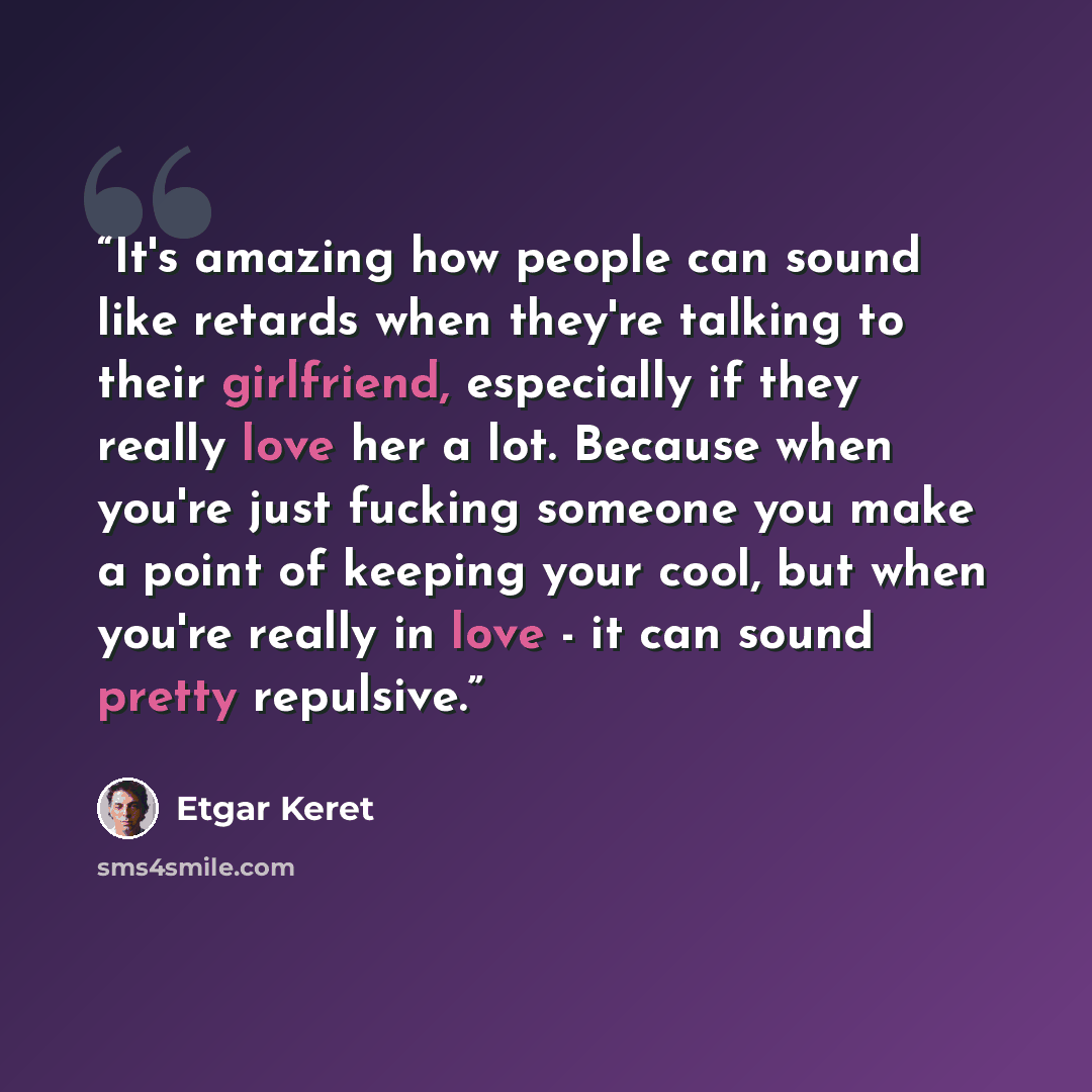 “It's amazing how people can sound like retards when they're talking to their girlfriend, especially if they really love her a lot. Because when you're just fucking someone you make a point of keeping your cool, but when you're really in love - it can sound pretty repulsive.” quote by Etgar Keret
