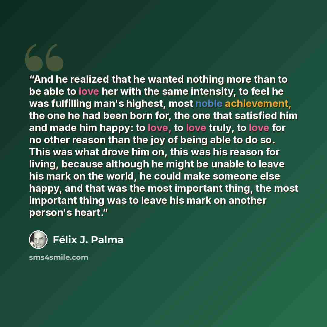 “And he realized that he wanted nothing more than to be able to love her with the same intensity, to feel he was fulfilling man's highest, most noble achievement, the one he had been born for, the one that satisfied him and made him happy: to love, to love truly, to love for no other reason than…” quote by Félix J. Palma