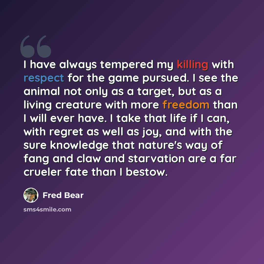 “I have always tempered my killing with respect for the game pursued. I see the animal not only as a target, but as a living creature with more freedom than I will ever have. I take that life if I can, with regret as well as joy, and with the sure knowledge that nature's way of fang and claw and…” quote by Fred Bear