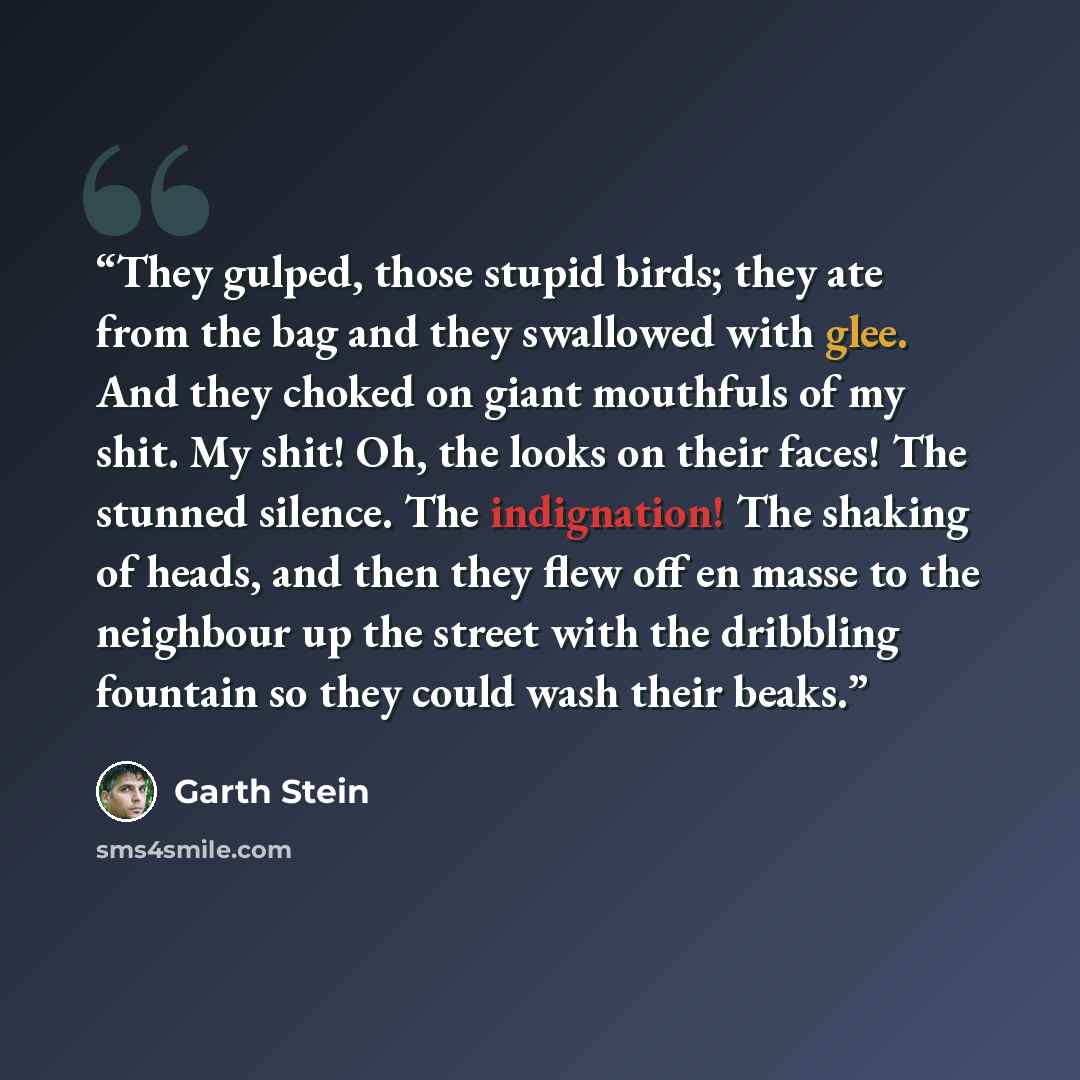 “They gulped, those stupid birds; they ate from the bag and they swallowed with glee. And they choked on giant mouthfuls of my shit. My shit! Oh, the looks on their faces! The stunned silence. The indignation! The shaking of heads, and then they flew off en masse to the neighbour up the street with…” quote by Garth Stein