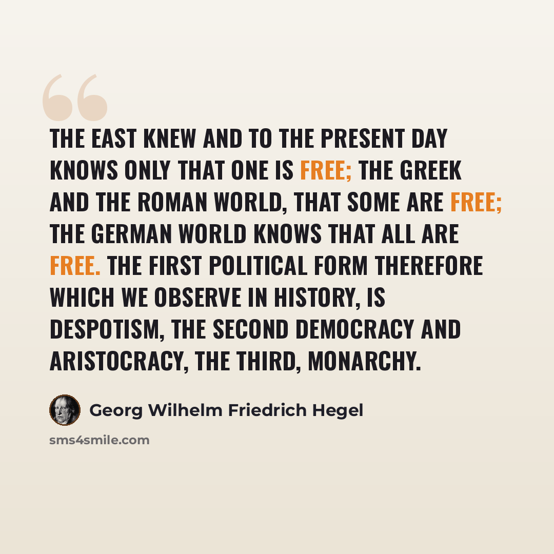 “The East knew and to the present day knows only that One is Free; the Greek and the Roman world, that some are free; the German World knows that All are free. The first political form therefore which we observe in History, is Despotism, the second Democracy and Aristocracy, the third, Monarchy.” quote by Georg Wilhelm Friedrich Hegel