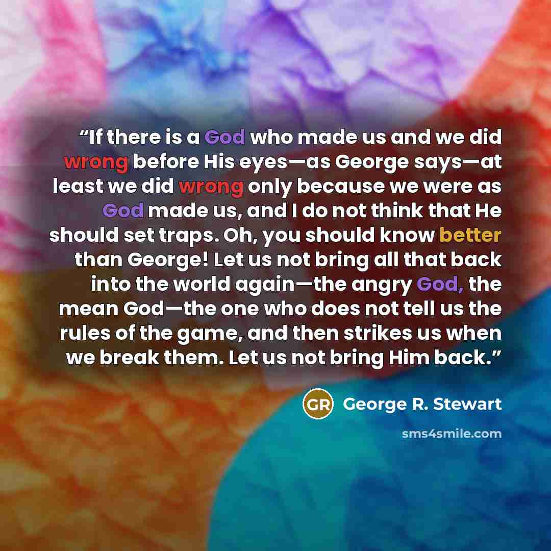 “If there is a God who made us and we did wrong before His eyes—as George says—at least we did wrong only because we were as God made us, and I do not think that He should set traps. Oh, you should know better than George! Let us not bring all that back into the world again—the angry God, the mean…” quote by George R. Stewart