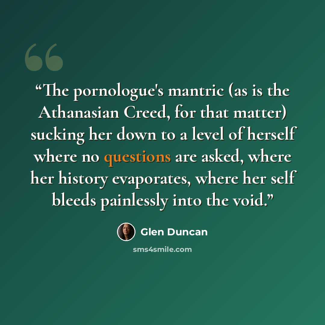 “The pornologue's mantric (as is the Athanasian Creed, for that matter) sucking her down to a level of herself where no questions are asked, where her history evaporates, where her self bleeds painlessly into the void.” quote by Glen Duncan