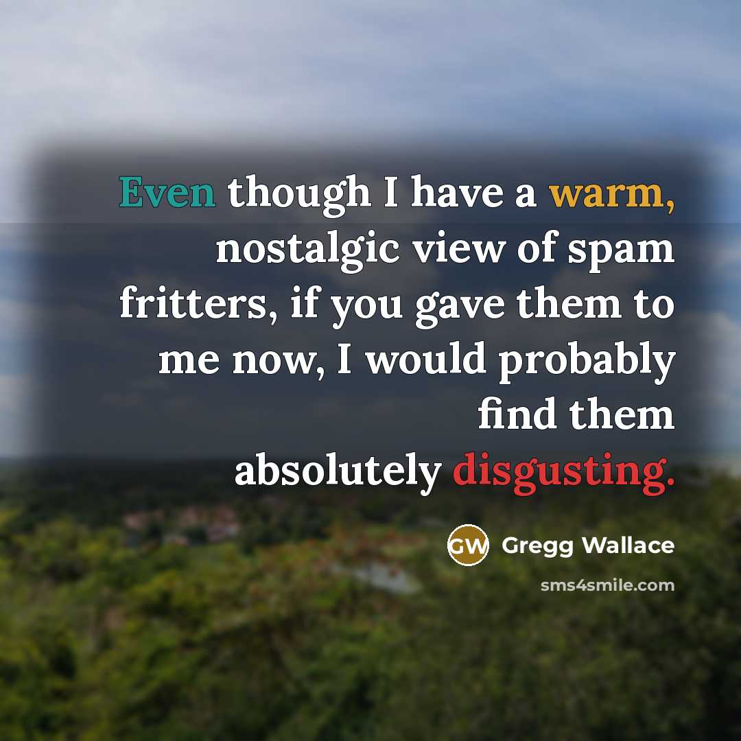 “Even though I have a warm, nostalgic view of spam fritters, if you gave them to me now, I would probably find them absolutely disgusting.” quote by Gregg Wallace