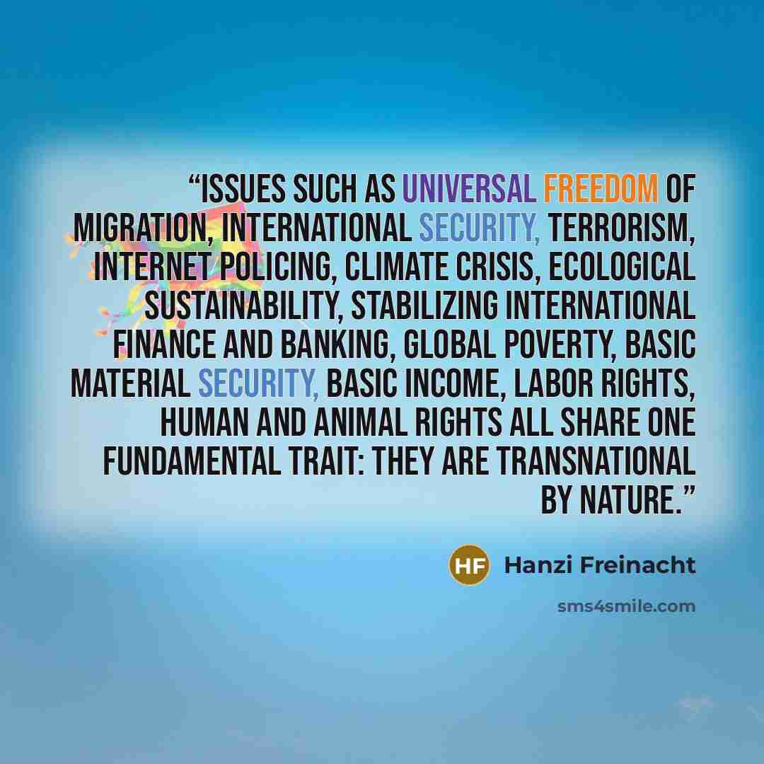 “Issues such as universal freedom of migration, international security, terrorism, internet policing, climate crisis, ecological sustainability, stabilizing international finance and banking, global poverty, basic material security, basic income, labor rights, human and animal rights all share one…” quote by Hanzi Freinacht