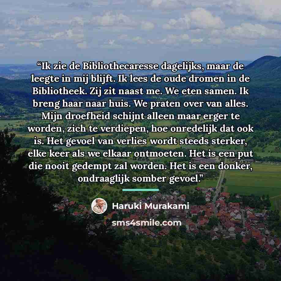 “Ik zie de Bibliothecaresse dagelijks, maar de leegte in mij blijft. Ik lees de oude dromen in de Bibliotheek. Zij zit naast me. We eten samen. Ik breng haar naar huis. We praten over van alles. Mijn droefheid schijnt alleen maar erger te worden, zich te verdiepen, hoe onredelijk dat ook is. Het…” quote by Haruki Murakami