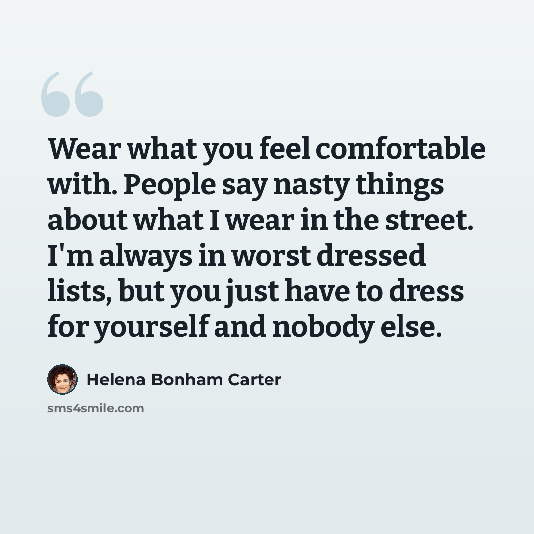 “Wear what you feel comfortable with. People say nasty things about what I wear in the street. I'm always in worst dressed lists, but you just have to dress for yourself and nobody else.” quote by Helena Bonham Carter