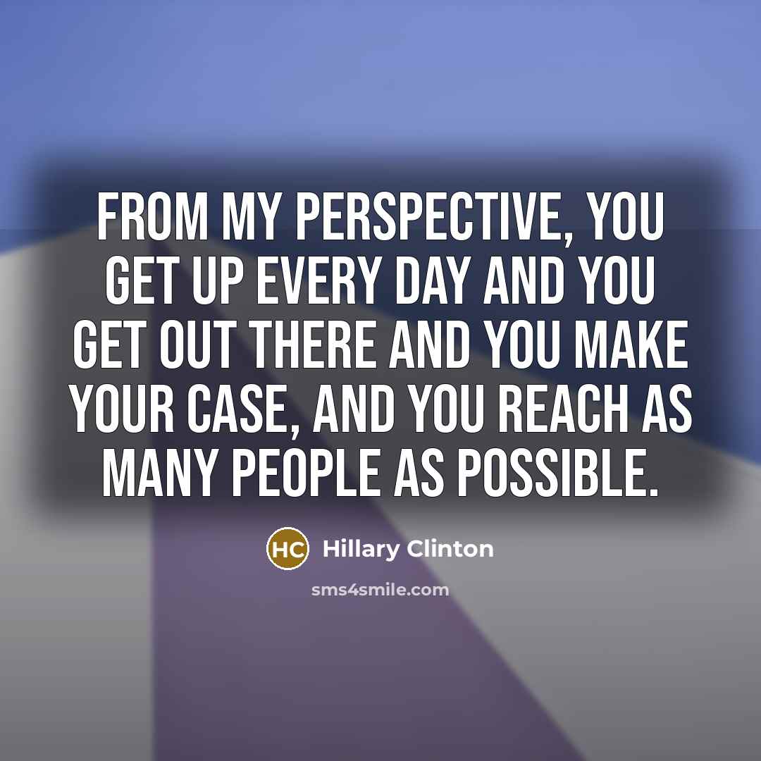 “From my perspective, you get up every day and you get out there and you make your case, and you reach as many people as possible.” quote by Hillary Clinton