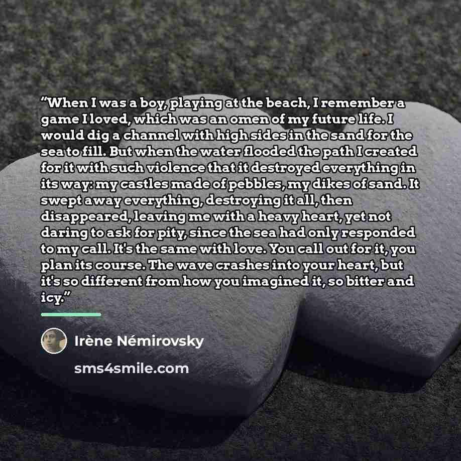 “When I was a boy, playing at the beach, I remember a game I loved, which was an omen of my future life. I would dig a channel with high sides in the sand for the sea to fill. But when the water flooded the path I created for it with such violence that it destroyed everything in its way: my castles…” quote by irene nemirovsky