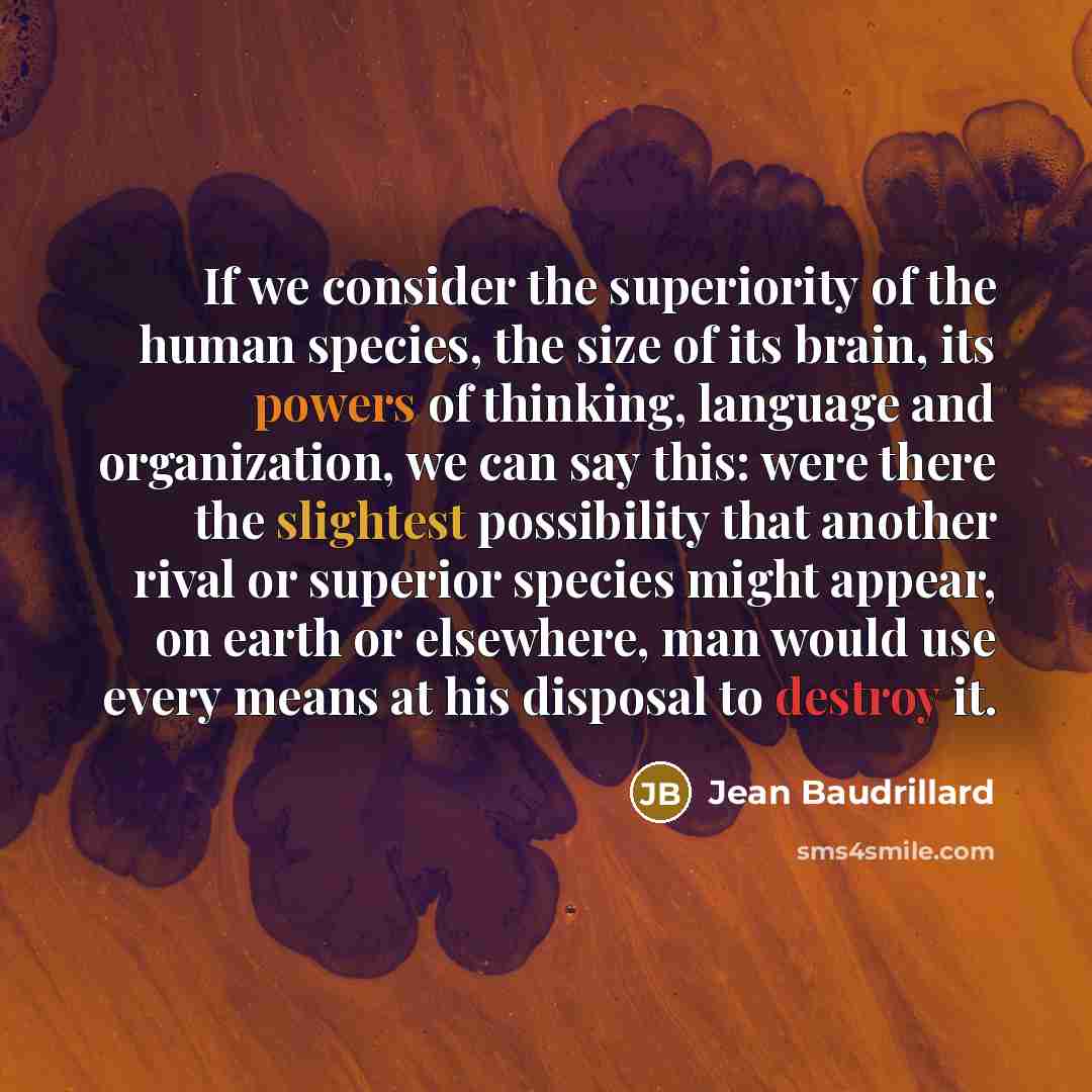 “If we consider the superiority of the human species, the size of its brain, its powers of thinking, language and organization, we can say this: were there the slightest possibility that another rival or superior species might appear, on earth or elsewhere, man would use every means at his disposal…” quote by Jean Baudrillard