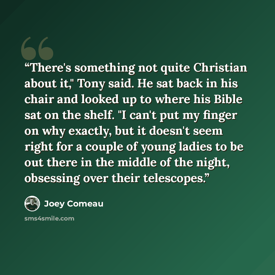 “There's something not quite Christian about it," Tony said. He sat back in his chair and looked up to where his Bible sat on the shelf. "I can't put my finger on why exactly, but it doesn't seem right for a couple of young ladies to be out there in the middle of the night, obsessing over their…” quote by Joey Comeau