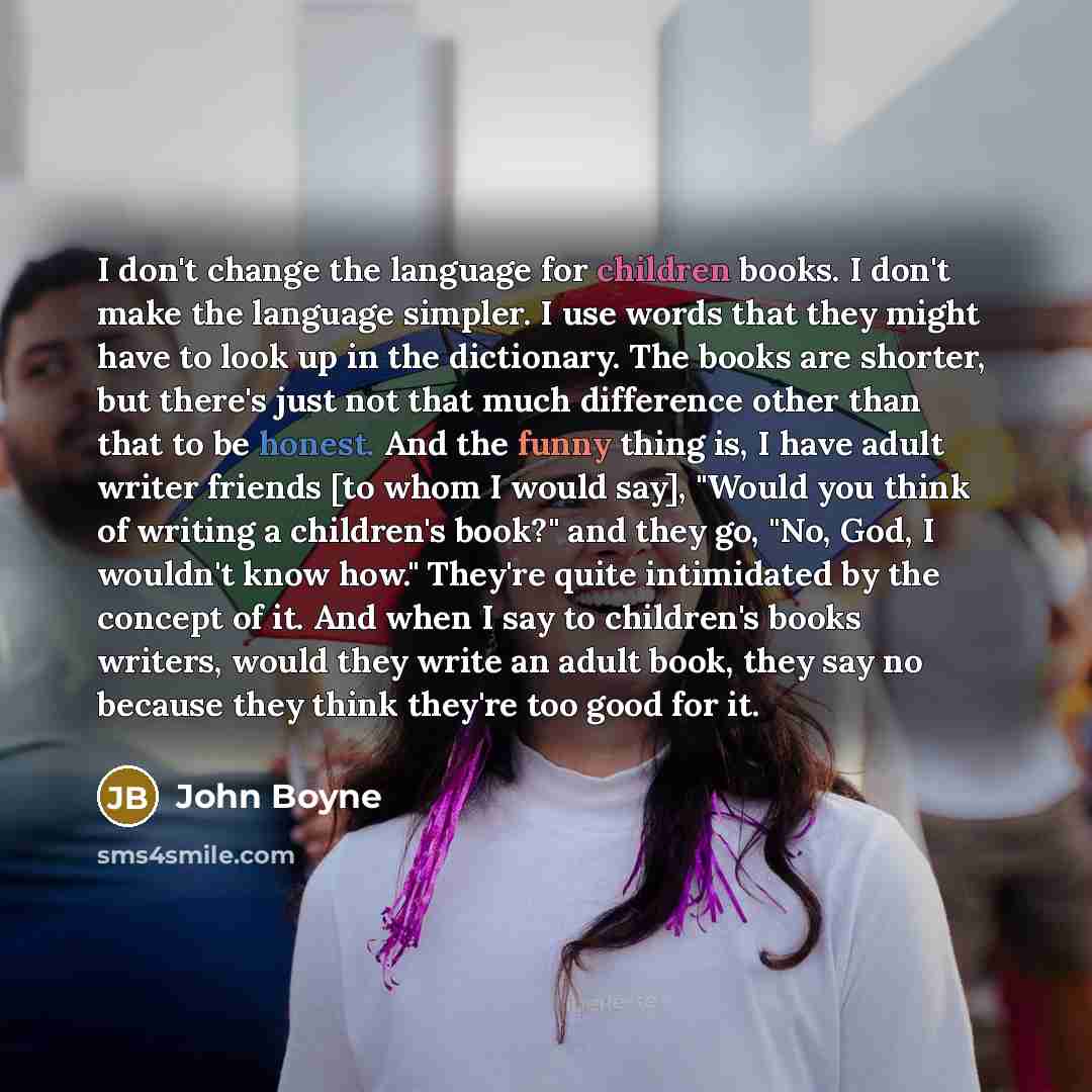 “I don't change the language for children books. I don't make the language simpler. I use words that they might have to look up in the dictionary. The books are shorter, but there's just not that much difference other than that to be honest. And the funny thing is, I have adult writer friends [to…” quote by John Boyne