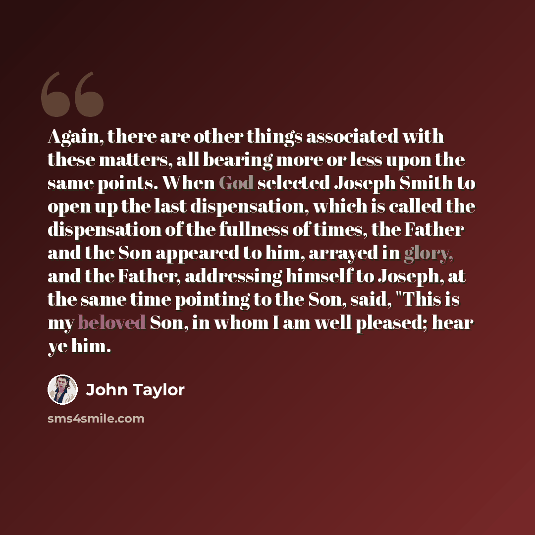 “Again, there are other things associated with these matters, all bearing more or less upon the same points. When God selected Joseph Smith to open up the last dispensation, which is called the dispensation of the fullness of times, the Father and the Son appeared to him, arrayed in glory, and the…” quote by John Taylor