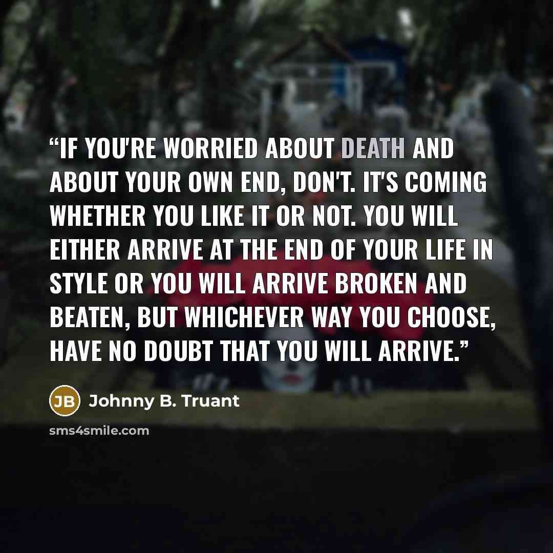 “If you're worried about death and about your own end, don't. It's coming whether you like it or not. You will either arrive at the end of your life in style or you will arrive broken and beaten, but whichever way you choose, have no doubt that you WILL ARRIVE.” quote by Johnny B. Truant