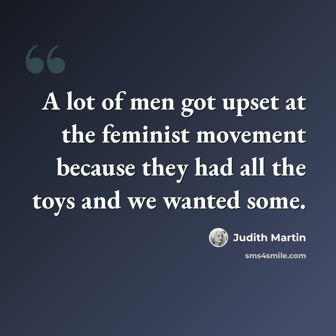 “A lot of men got upset at the feminist movement because they had all the toys and we wanted some.” quote by Judith Martin
