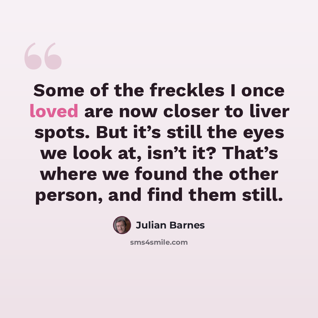 “Some of the freckles I once loved are now closer to liver spots. But it’s still the eyes we look at, isn’t it? That’s where we found the other person, and find them still.” quote by Julian Barnes