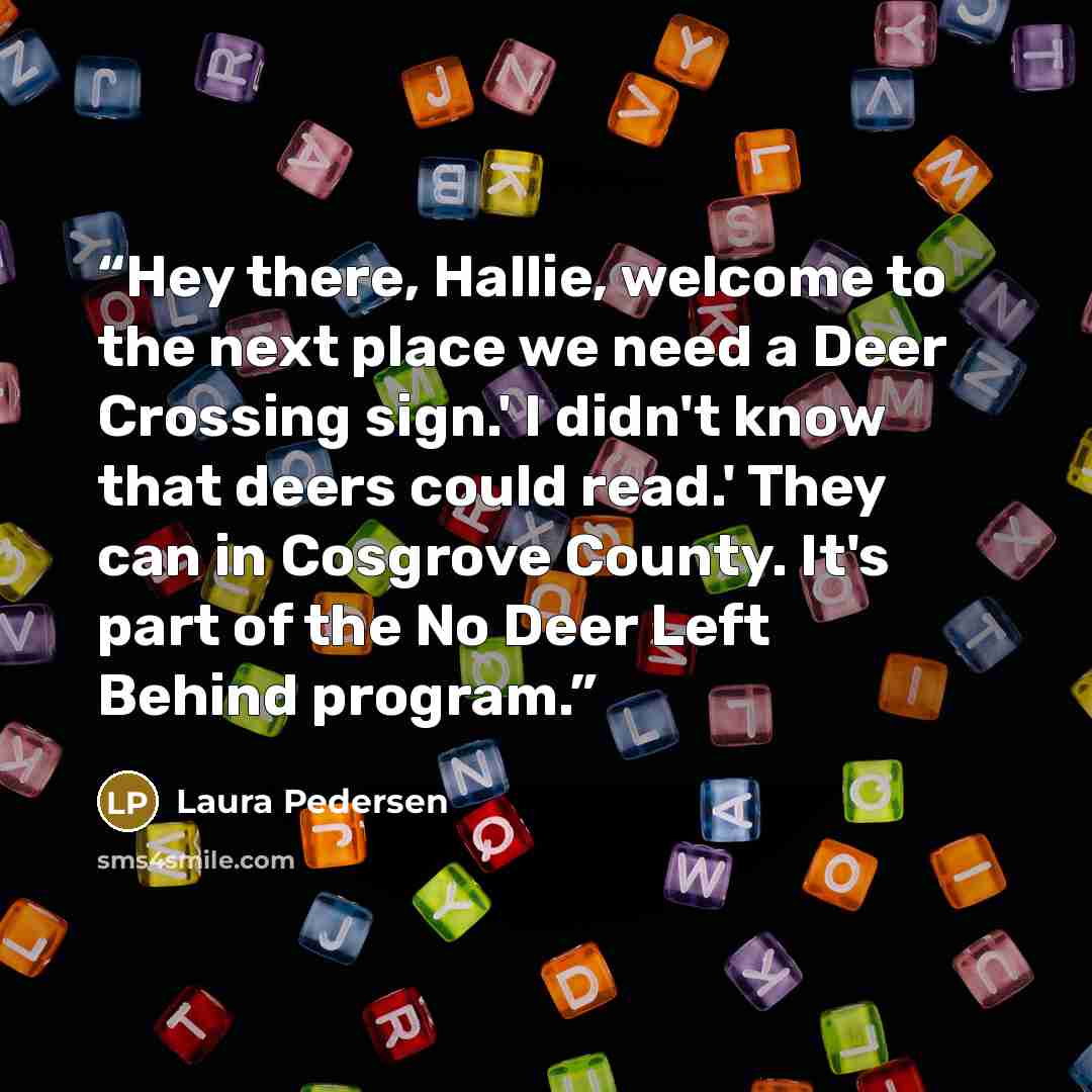 “Hey there, Hallie, welcome to the next place we need a Deer Crossing sign.' I didn't know that deers could read.' They can in Cosgrove County. It's part of the No Deer Left Behind program.” quote by Laura Pedersen