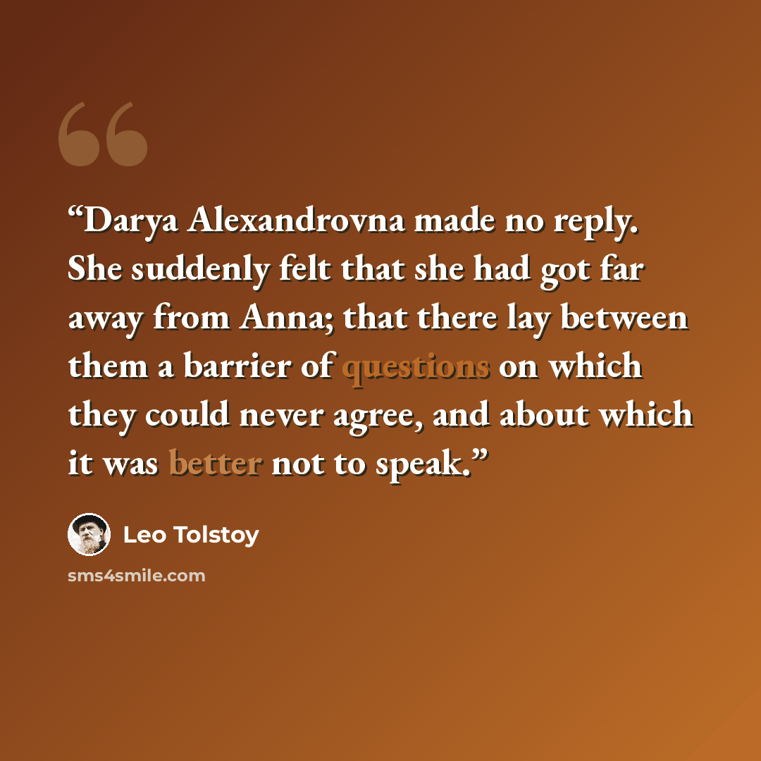 “Darya Alexandrovna made no reply. She suddenly felt that she had got far away from Anna; that there lay between them a barrier of questions on which they could never agree, and about which it was better not to speak.” quote by Leo Tolstoy