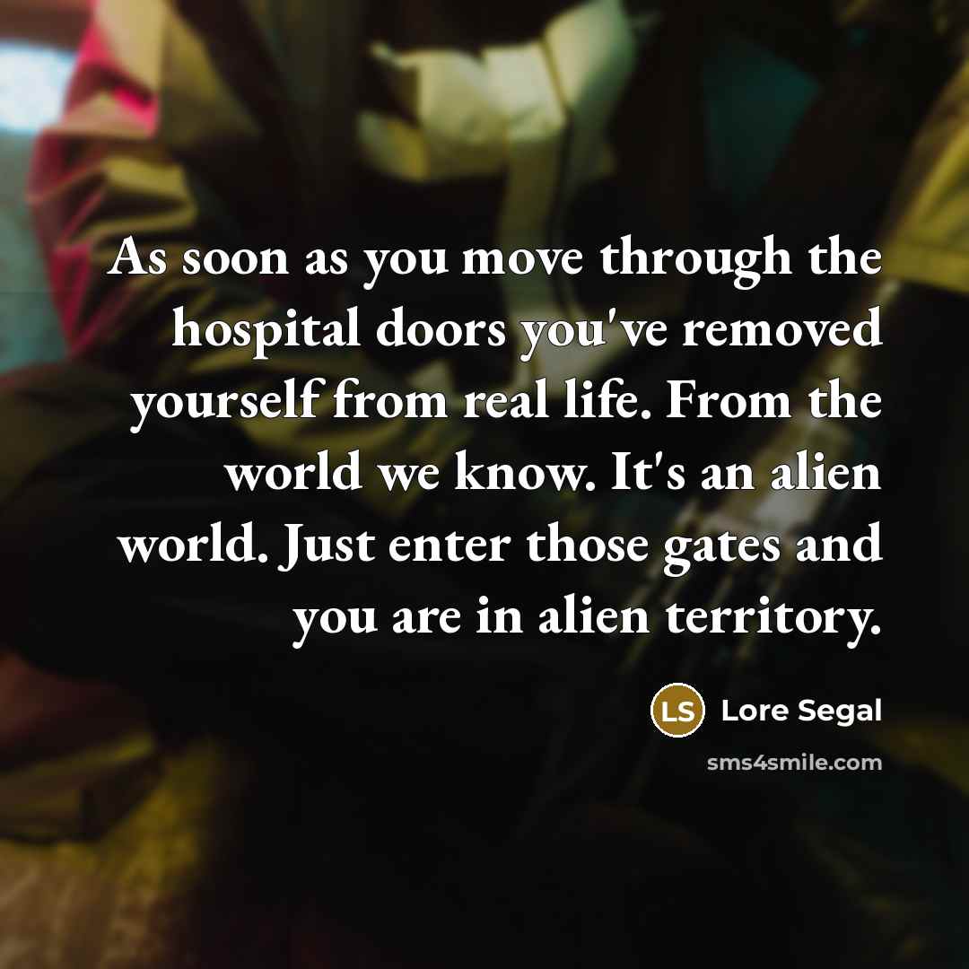 “As soon as you move through the hospital doors you've removed yourself from real life. From the world we know. It's an alien world. Just enter those gates and you are in alien territory.” quote by Lore Segal