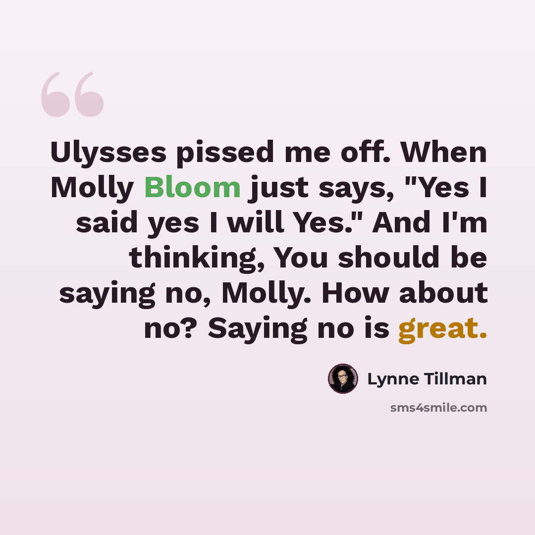 “Ulysses pissed me off. When Molly Bloom just says, "Yes I said yes I will Yes." And I'm thinking, You should be saying no, Molly. How about no? Saying no is great.” quote by Lynne Tillman