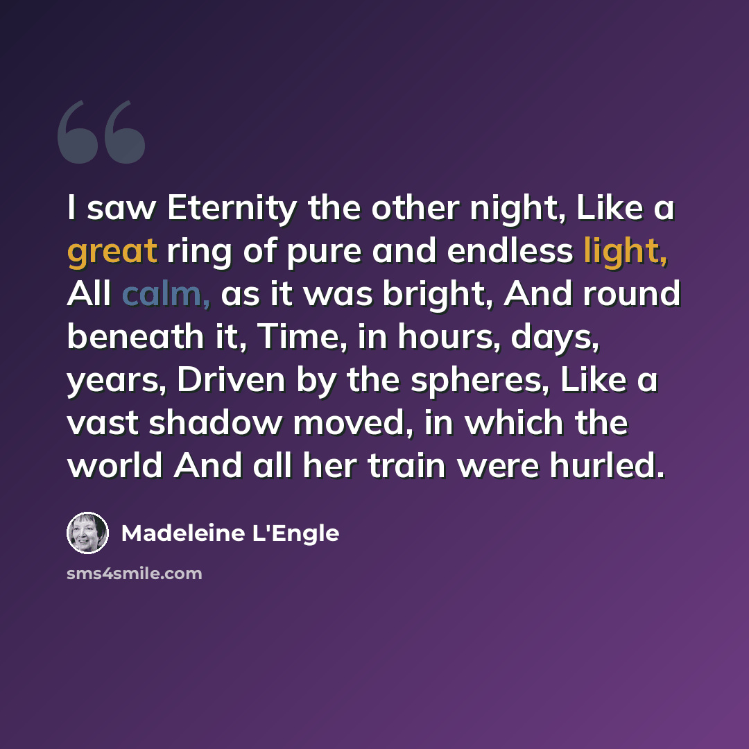 “I saw Eternity the other night, Like a great ring of pure and endless light, All calm, as it was bright, And round beneath it, Time, in hours, days, years, Driven by the spheres, Like a vast shadow moved, in which the world And all her train were hurled.” quote by Madeleine L'Engle