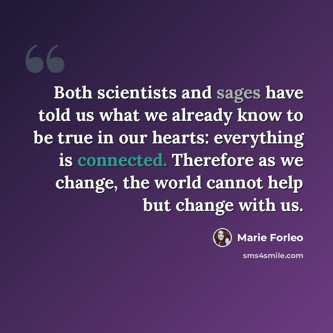 “Both scientists and sages have told us what we already know to be true in our hearts: everything is connected. Therefore as we change, the world cannot help but change with us.” quote by Marie Forleo