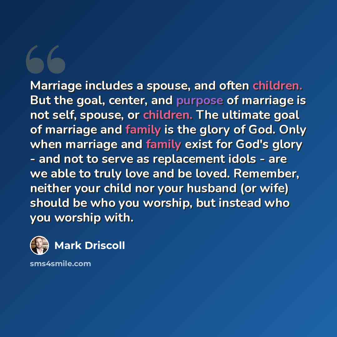 “Marriage includes a spouse, and often children. But the goal, center, and purpose of marriage is not self, spouse, or children. The ultimate goal of marriage and family is the glory of God. Only when marriage and family exist for God's glory - and not to serve as replacement idols - are we able to…” quote by Mark Driscoll
