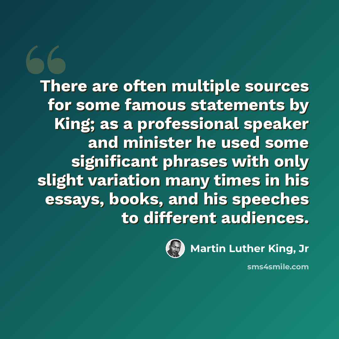 “There are often multiple sources for some famous statements by King; as a professional speaker and minister he used some significant phrases with only slight variation many times in his essays, books, and his speeches to different audiences.” quote by Martin Luther King, Jr