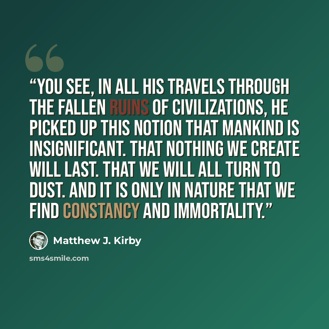“You see, in all his travels through the fallen ruins of civilizations, he picked up this notion that mankind is insignificant. That nothing we create will last. That we will all turn to dust. And it is only in nature that we find constancy and immortality.” quote by Matthew J. Kirby