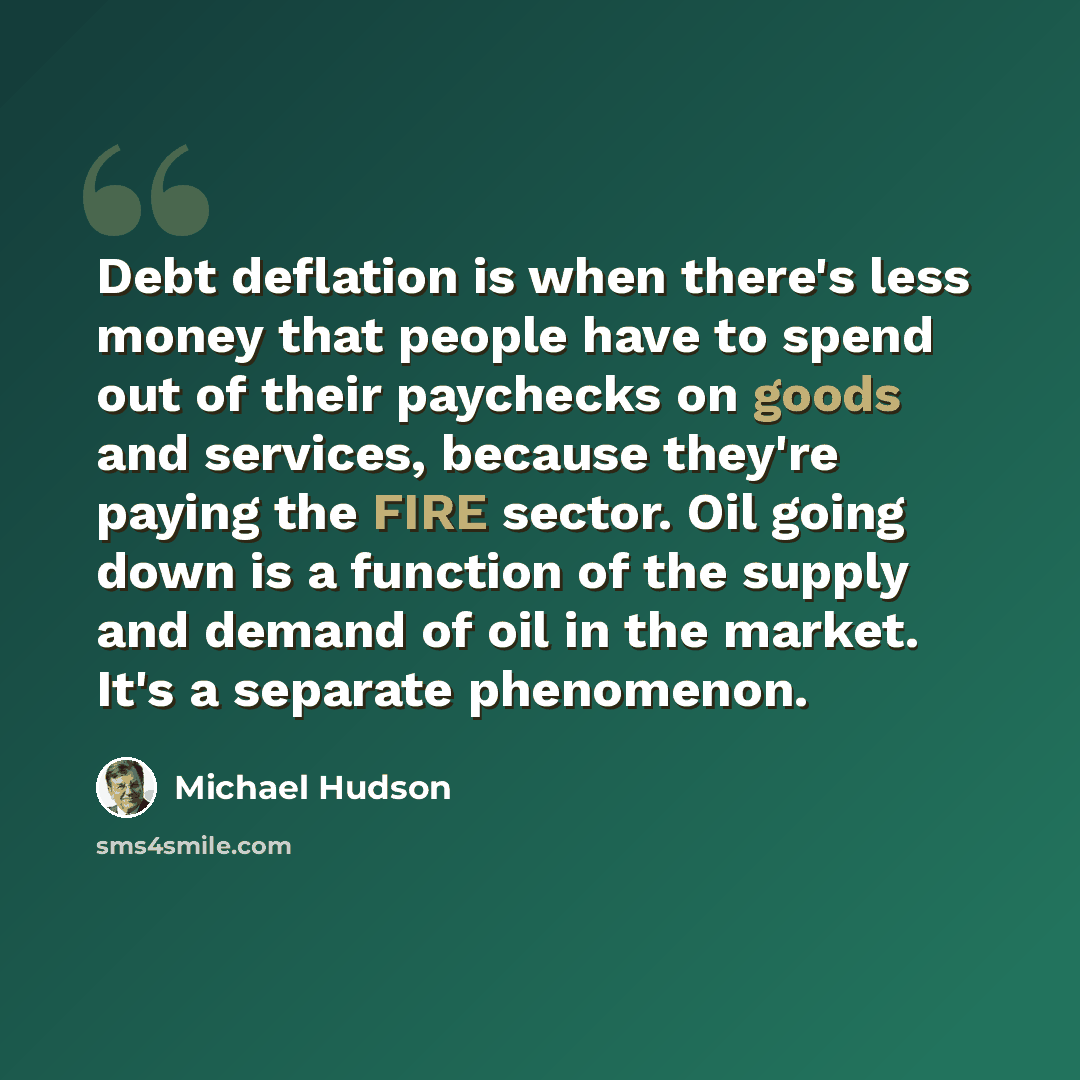 “Debt deflation is when there's less money that people have to spend out of their paychecks on goods and services, because they're paying the FIRE sector. Oil going down is a function of the supply and demand of oil in the market. It's a separate phenomenon.” quote by Michael Hudson