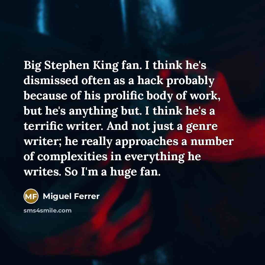 “Big Stephen King fan. I think he's dismissed often as a hack probably because of his prolific body of work, but he's anything but. I think he's a terrific writer. And not just a genre writer; he really approaches a number of complexities in everything he writes. So I'm a huge fan.” quote by Miguel Ferrer