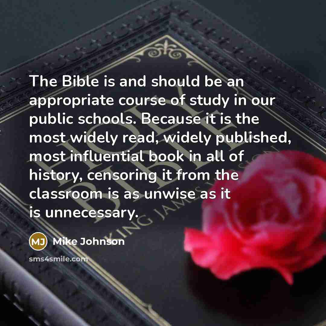 “The Bible is and should be an appropriate course of study in our public schools. Because it is the most widely read, widely published, most influential book in all of history, censoring it from the classroom is as unwise as it is unnecessary.” quote by Mike Johnson