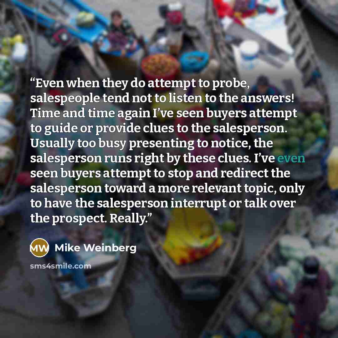 “Even when they do attempt to probe, salespeople tend not to listen to the answers! Time and time again I’ve seen buyers attempt to guide or provide clues to the salesperson. Usually too busy presenting to notice, the salesperson runs right by these clues. I’ve even seen buyers attempt to stop and…” quote by Mike Weinberg