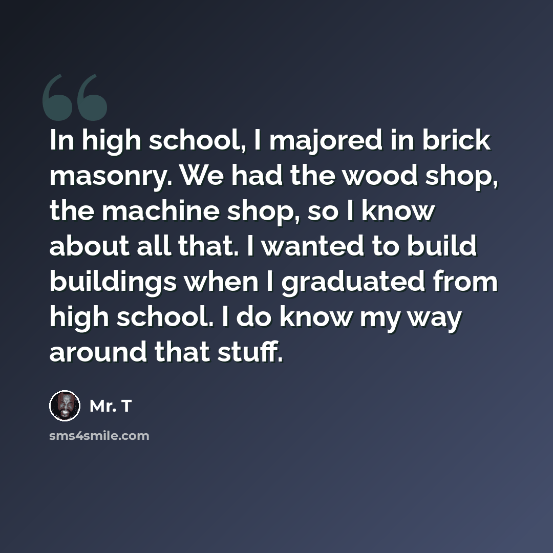 “In high school, I majored in brick masonry. We had the wood shop, the machine shop, so I know about all that. I wanted to build buildings when I graduated from high school. I do know my way around that stuff.” quote by Mr. T